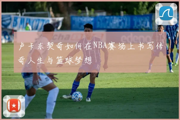 卢卡东契奇如何在NBA赛场上书写传奇人生与篮球梦想