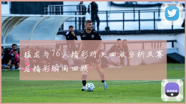 猛龙与76人精彩对决回放分析及赛后精彩瞬间回顾