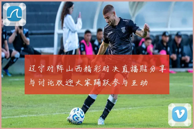 辽宁对阵山西精彩对决直播贴分享与讨论欢迎大家踊跃参与互动